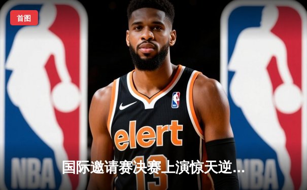 国际邀请赛决赛上演惊天逆转！中国队3-2险胜日本队夺冠