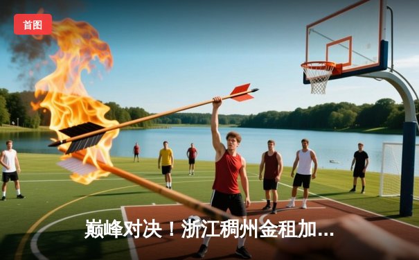 巅峰对决！浙江稠州金租加时险胜新疆伊力特，CBA总决赛悬念迭起