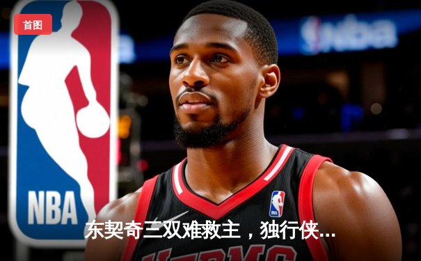 东契奇三双难救主，独行侠加时憾负凯尔特人，总决赛悬念延续